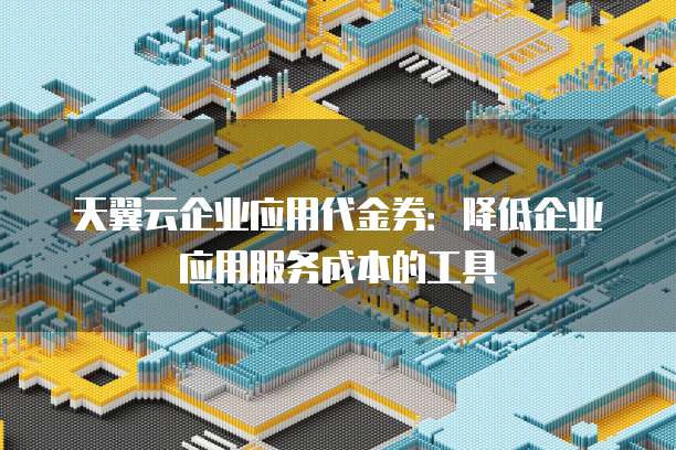 天翼云企业应用代金券：降低企业应用服务成本的工具