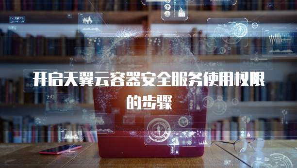 开启天翼云容器安全服务使用权限的步骤