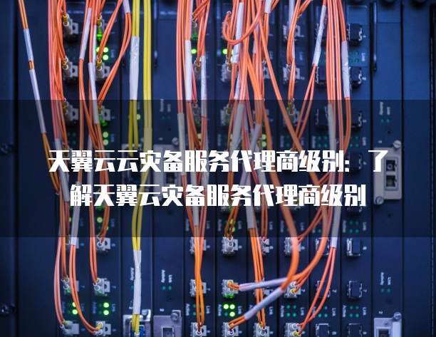 天翼云云灾备服务代理商级别:了解天翼云灾备服务代理商级别