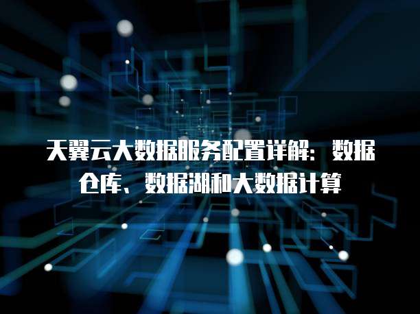 天翼云大数据服务配置详解:数据仓库、数据湖和大数据计算