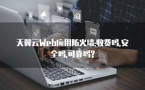 天翼云Web应用防火墙:收费吗,安全吗,可靠吗?