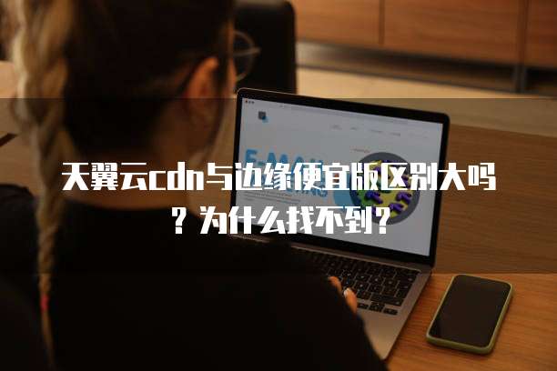 天翼云cdn与边缘便宜版区别大吗?为什么找不到?