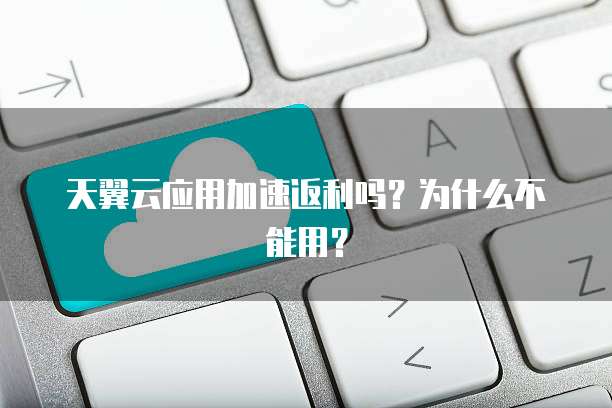 天翼云应用加速返利吗?为什么不能用?