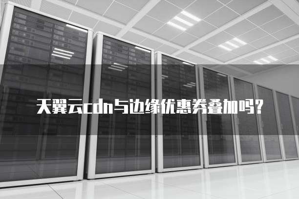 天翼云cdn与边缘优惠券叠加吗？