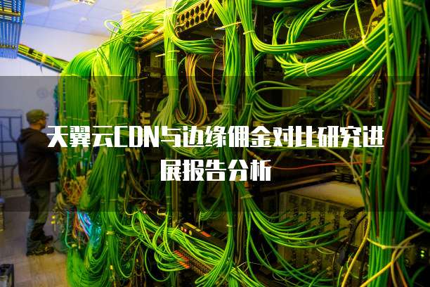 天翼云CDN与边缘佣金对比研究进展报告分析