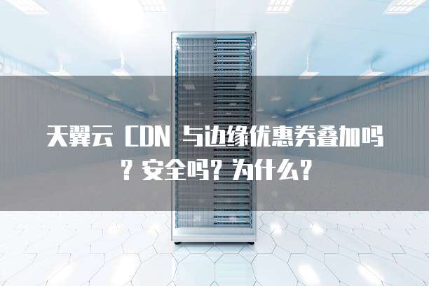 天翼云 CDN 与边缘优惠券叠加吗?安全吗?为什么?