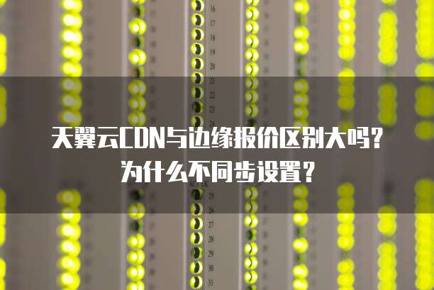 天翼云CDN与边缘报价区别大吗?为什么不同步设置?