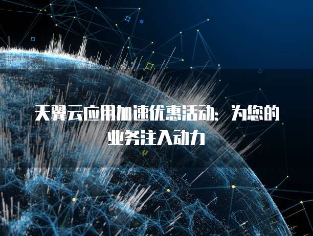 天翼云应用加速优惠活动:为您的业务注入动力