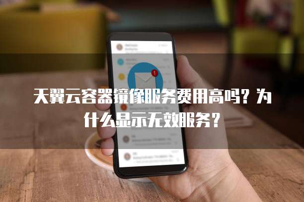 天翼云容器镜像服务费用高吗？为什么显示无效服务？