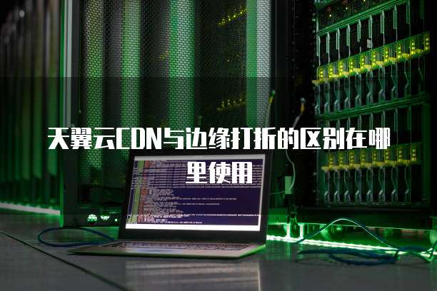 天翼云CDN与边缘打折的区别在哪里使用