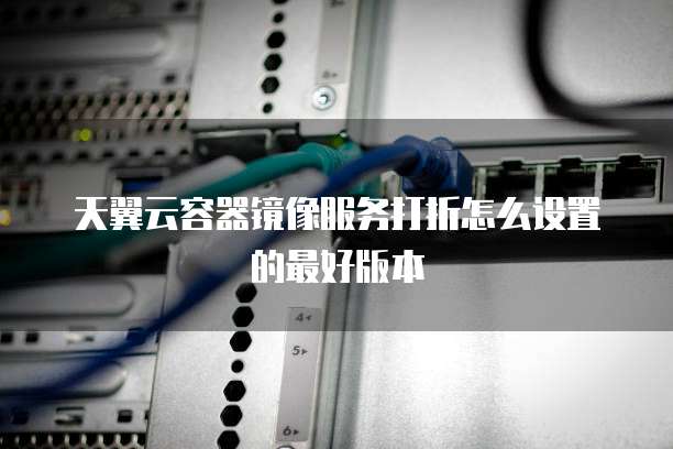 天翼云容器镜像服务打折怎么设置的最好版本
