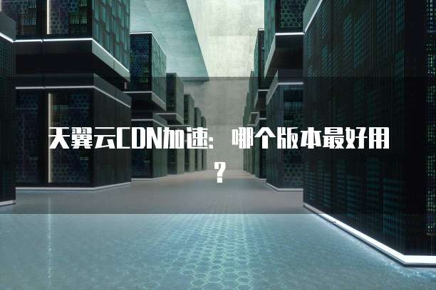 天翼云CDN加速:哪个版本最好用?