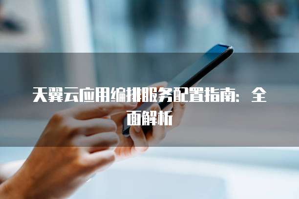 天翼云应用编排服务配置指南:全面解析