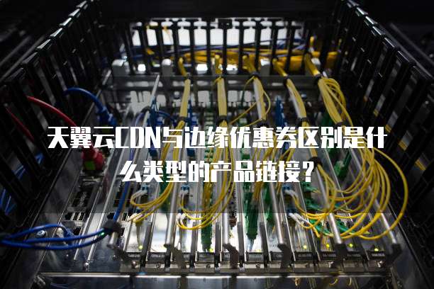 天翼云CDN与边缘优惠券区别是什么类型的产品链接？