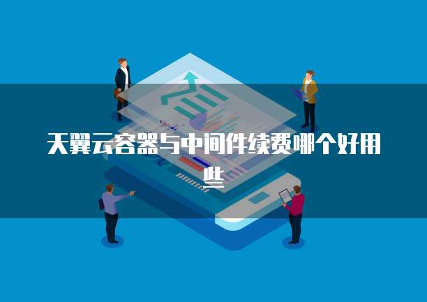 天翼云容器与中间件续费哪个好用些