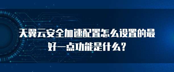 天翼云安全加速配置怎么设置的最好一点功能是什么?