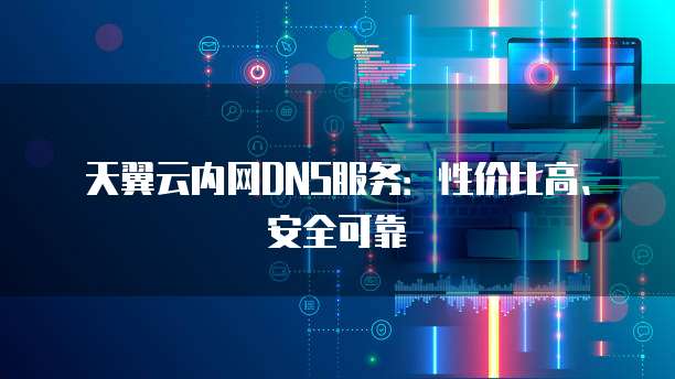 天翼云内网DNS服务:性价比高、安全可靠