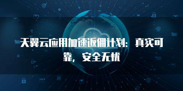 天翼云应用加速返佣计划：真实可靠，安全无忧