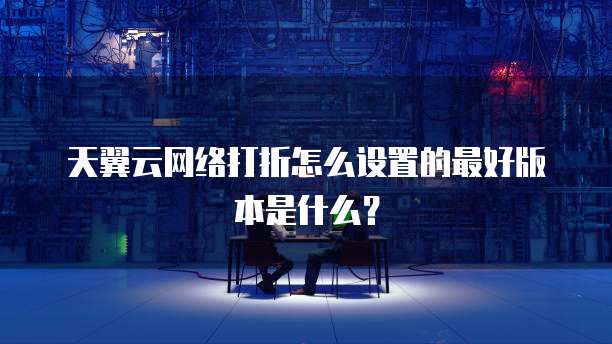 天翼云网络打折怎么设置的最好版本是什么?