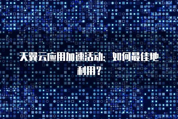 天翼云应用加速活动:如何最佳地利用?