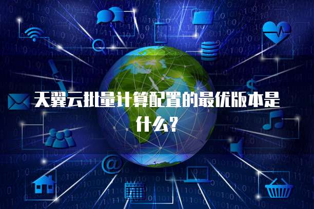 天翼云批量计算配置的最优版本是什么?