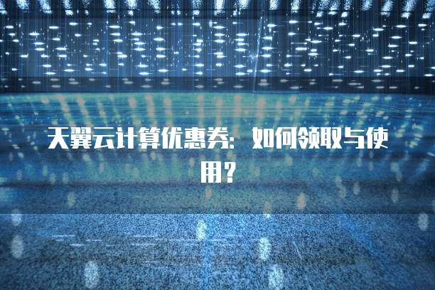 天翼云计算优惠券:如何领取与使用?