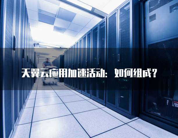 天翼云应用加速活动:如何组成?