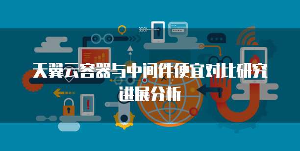 天翼云容器与中间件便宜对比研究进展分析