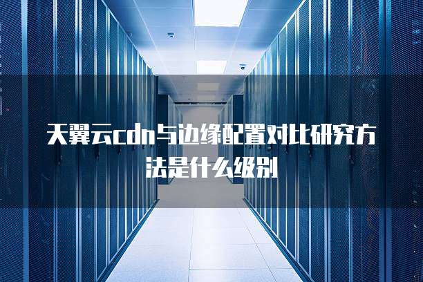 天翼云cdn与边缘配置对比研究方法是什么级别
