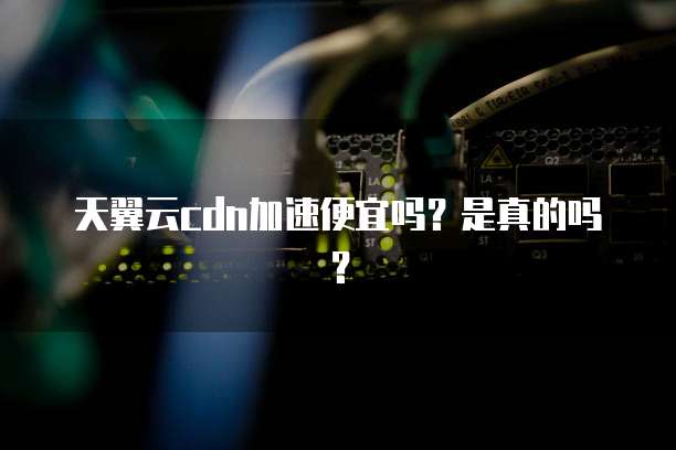 天翼云cdn加速便宜吗?是真的吗?