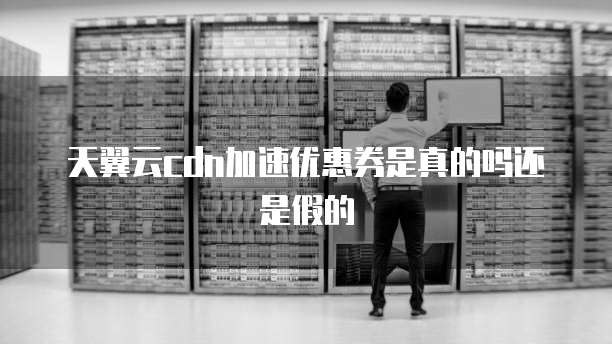天翼云cdn加速优惠券是真的吗还是假的