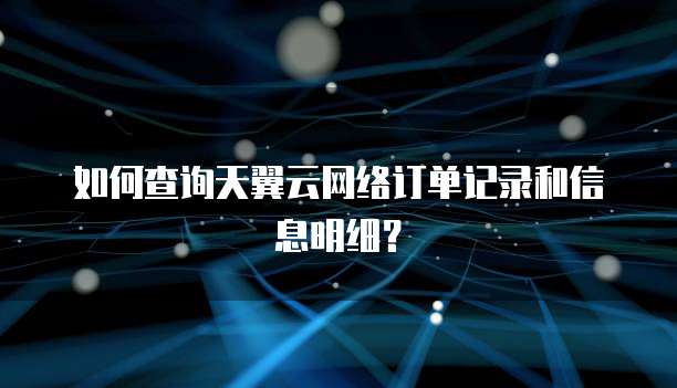 如何查询天翼云网络订单记录和信息明细?