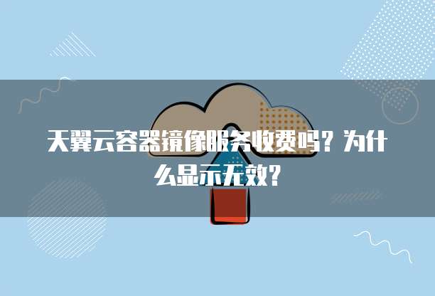 天翼云容器镜像服务收费吗？为什么显示无效？