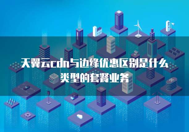 天翼云cdn与边缘优惠区别是什么类型的套餐业务