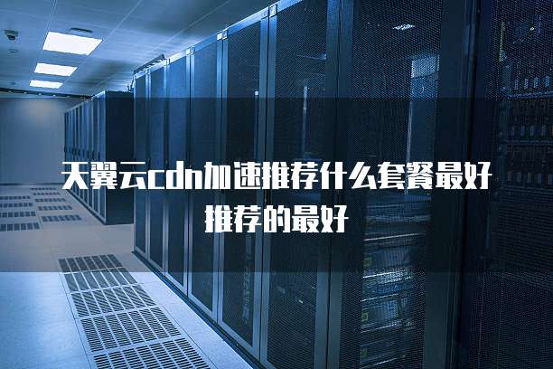 天翼云cdn加速推荐什么套餐最好推荐的最好