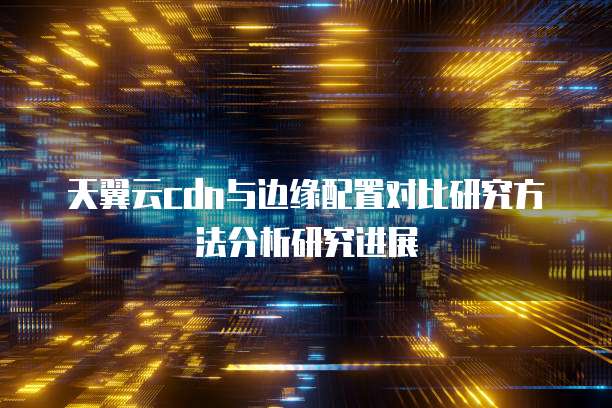 天翼云cdn与边缘配置对比研究方法分析研究进展