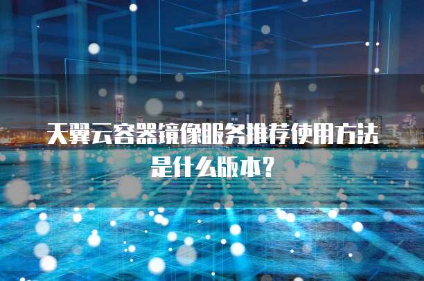 天翼云容器镜像服务推荐使用方法是什么版本?