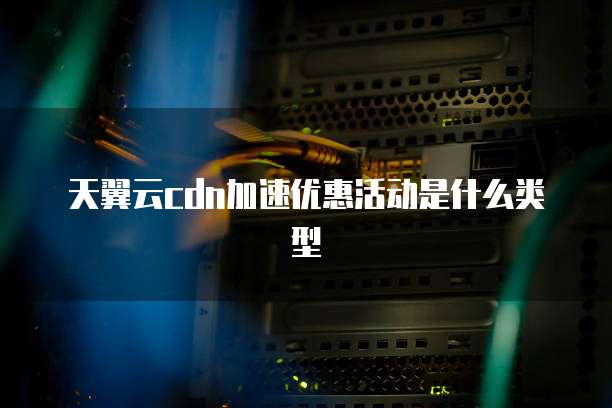 天翼云cdn加速优惠活动是什么类型