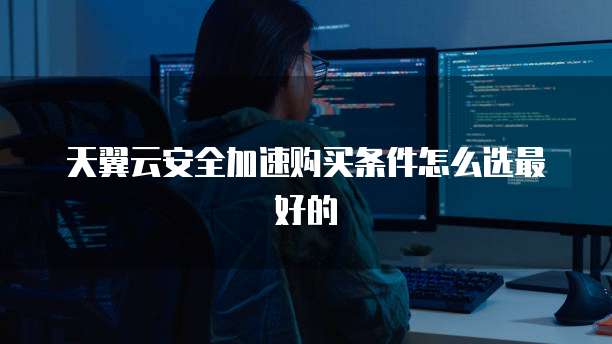 天翼云安全加速购买条件怎么选最好的