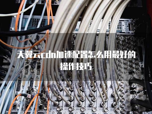 天翼云cdn加速配置怎么用最好的操作技巧