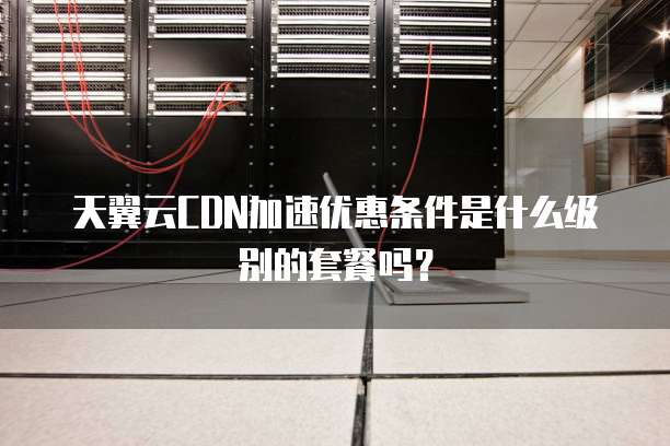 天翼云CDN加速优惠条件是什么级别的套餐吗?
