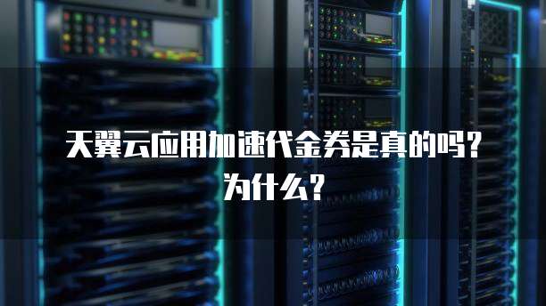 天翼云应用加速代金券是真的吗?为什么?