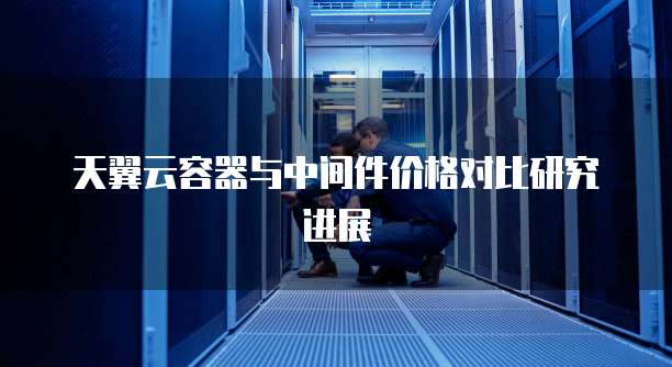 天翼云容器与中间件价格对比研究进展