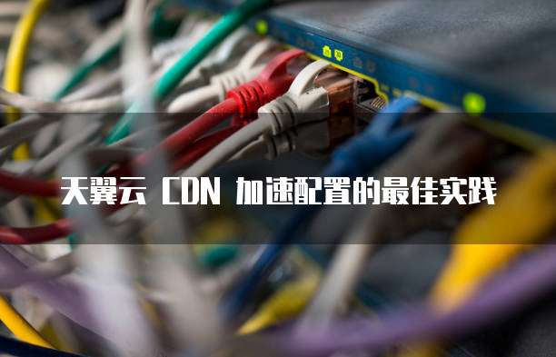 天翼云 CDN 加速配置的最佳实践