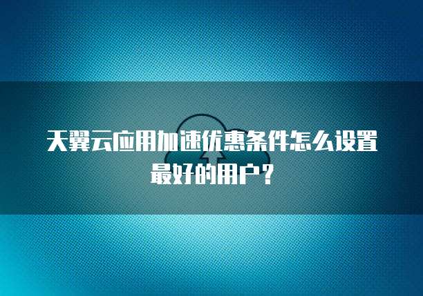天翼云应用加速优惠条件怎么设置最好的用户?