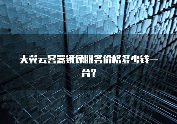 天翼云容器镜像服务价格多少钱一台?