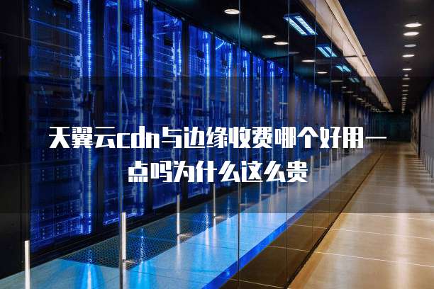 天翼云cdn与边缘收费哪个好用一点吗为什么这么贵
