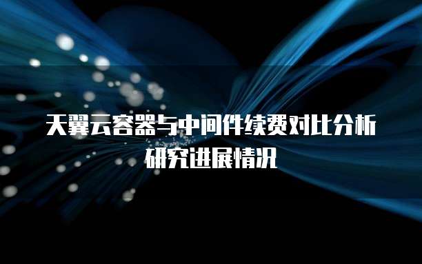 天翼云容器与中间件续费对比分析研究进展情况