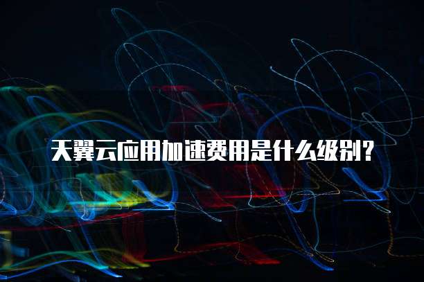 天翼云应用加速费用是什么级别?