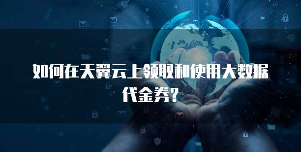 如何在天翼云上领取和使用大数据代金券?
